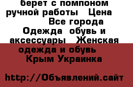 берет с помпоном ручной работы › Цена ­ 2 000 - Все города Одежда, обувь и аксессуары » Женская одежда и обувь   . Крым,Украинка